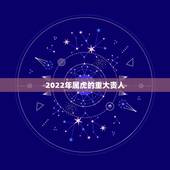 2022年属虎的重大贵人，74年属虎人2022 年运程