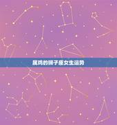 属鸡的狮子座女生运势，属鸡的狮子座女生的爱情观。