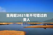 生肖蛇2021年不可错过的贵人，属蛇今年运势2021年运势