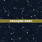 属龙的女孩跟哪个属相最和，属龙的女孩应该和什么属相的男生在一起？