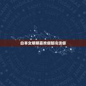 白羊女明明喜欢你却冷淡你，白羊女喜欢你但你表白后就犹豫了之后就忽冷忽热