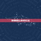属相猴遇上虎年怎么治，属猴的和属虎的属相相克吗