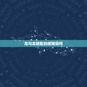 龙与龙婚配的婚姻如何，鸡与龙相配的婚姻如何