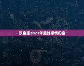 双鱼座2021年最终感情归宿，双鱼座2021最终的婚姻归宿落在哪什么星
