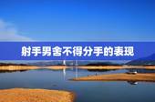 射手男舍不得分手的表现，射手男想放弃你有什么表现？