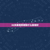 84年属相男婚配什么属相好，84年属鼠的和什么属相最配？