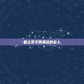 最让双子男疯狂的女人，双子男最爱什么样的女人