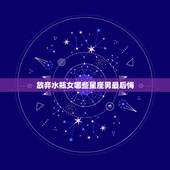 放弃水瓶女哪些星座男最后悔，什么星座男最宠水瓶女