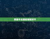 男属牛女属蛇婚配好不，男属牛女属蛇配吗_牛和蛇配吗