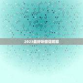 2023最好听微信昵称，2023年受欢迎微信网名有哪些？