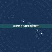 属蛇的人几月生的比较好，生肖蛇几月出生命运好
