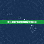 缘份让我们相识在抖音之中的说说，在抖音上能评论到的都是有缘分的，怎么回