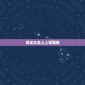 男龙女龙上上等婚姻，属相婚配：男属龙和女属龙相配吗