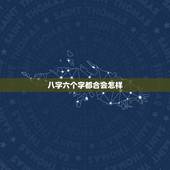 八字六个字都合会怎样，为什么说属相不合，可是八字又合六个字。这到底是合