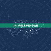 2022年犯太岁的5个生肖，2021犯太岁的5大生肖是不是真的？
