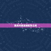属虎对属龙婚配怎么样，男属虎女属龙相配吗