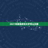 2021年属相虎犯太岁怎么化解，2021年什么属相犯太岁或者冲太岁