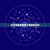 白羊男最宠爱哪个星座的女孩？白羊座的女孩哪个星座男孩的最爱？