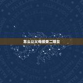 怎么让父母接受二婚女，怎么样才能让男方父母同意接受我的二婚事实。同意带