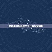 龙和牛婚配最好生个什么宝宝最好，男属牛女属龙生属什么属相的孩子好