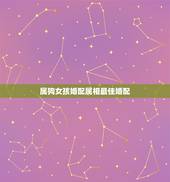 属狗女孩婚配属相最佳婚配，女属狗的属相婚配表