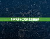 今年农历十二月黄道吉日查询，今年农历十二月的黄道