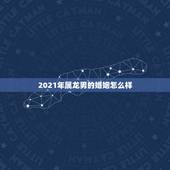 2021年属龙男的婚姻怎么样，2021年属龙人的全年运势男1976