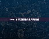 2021年财运最好的生肖有哪些，2021财运最好的生肖