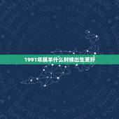 1991年属羊什么时候出生更好，91年属羊今年运势