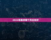 2022年属虎哪个月出生好，2022年属虎几月出生好