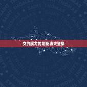 女的属龙的婚配表大全集，女属龙的属相婚配表大全 属龙女和什么属相最配