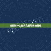 虎男配什么生肖女最忌讳的属相，属虎的男生和什么属相的女生最配？