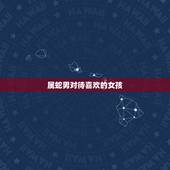 属蛇男对待喜欢的女孩，属蛇男人喜欢女人类型