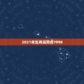 2021年生肖运势虎1998，2021属虎人全年运势1998我想问一下