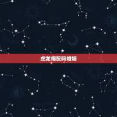 虎龙相配吗婚姻，属虎和属龙的相配好不好