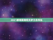 2021都啥属相犯太岁三合吊坠，2021生肖犯太岁列表