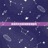属相鸡女和属相猴猴相配吗，鸡和猴属相相配吗？