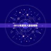 2012年属龙人最佳婚配，88年属龙的和什么属相最配