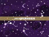 2022运气更好的生肖，2022年最倒霉的生肖女