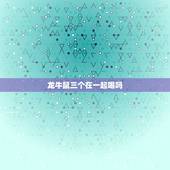 龙牛鼠三个在一起喝吗，生肖龙今年婚姻