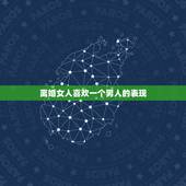 离婚女人喜欢一个男人的表现，离婚女人对男人说哪些话，就是想和他一直在一