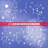 十二生肖相冲相克表生肖属相婚配，人十二生肖相配相冲排表