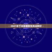2021年下半年哪些生肖运势好，2021年发横财的生肖有哪些？