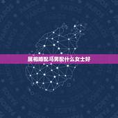 属相婚配马男配什么女士好，属马男牲与什么属相女性相配IA？