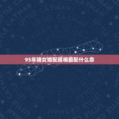 95年猪女婚配属相最配什么命，95年属猪的女和什么属相最配