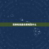 定亲和龙最合属相是什么，属相是龙，跟哪个属相合适