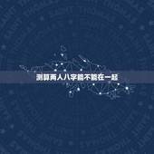 测算两人八字能不能在一起，求测两人八字是否合适