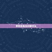 申时出生五行缺什么，为什么说申时出生不好