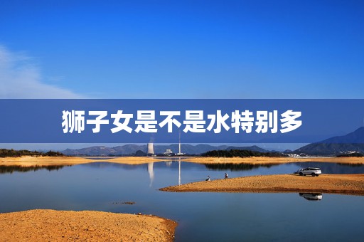 狮子女是不是水特别多，在感情中，狮子座的女生会不会大概率的成为海王？  第1张