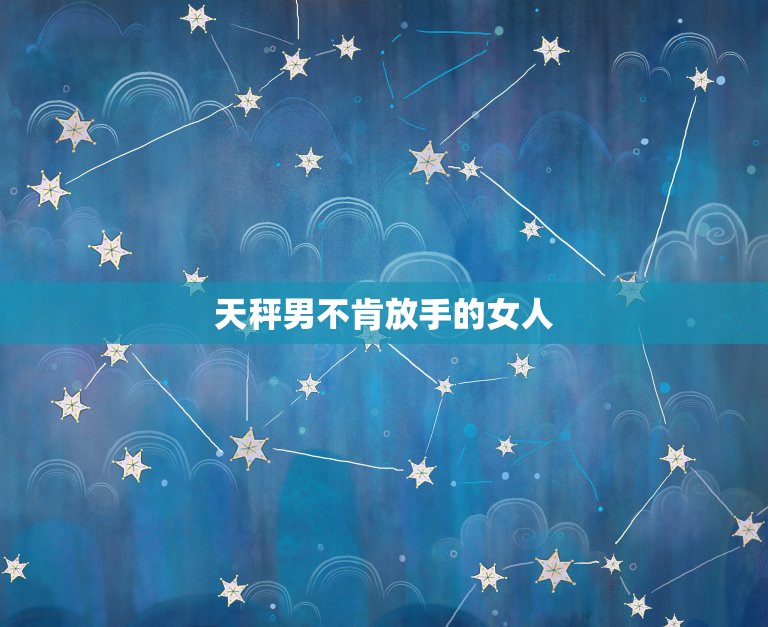天秤男不肯放手的女人，天秤男喜欢的四种女人天秤座男生喜欢什么样类型的女  第1张